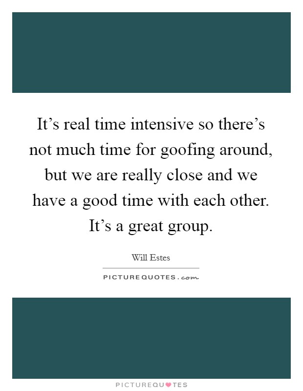 It's real time intensive so there's not much time for goofing around, but we are really close and we have a good time with each other. It's a great group. Picture Quote #1
