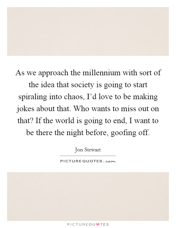 As we approach the millennium with sort of the idea that society is going to start spiraling into chaos, I'd love to be making jokes about that. Who wants to miss out on that? If the world is going to end, I want to be there the night before, goofing off. Picture Quote #1