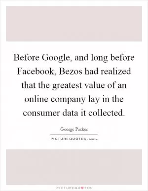 Before Google, and long before Facebook, Bezos had realized that the greatest value of an online company lay in the consumer data it collected Picture Quote #1