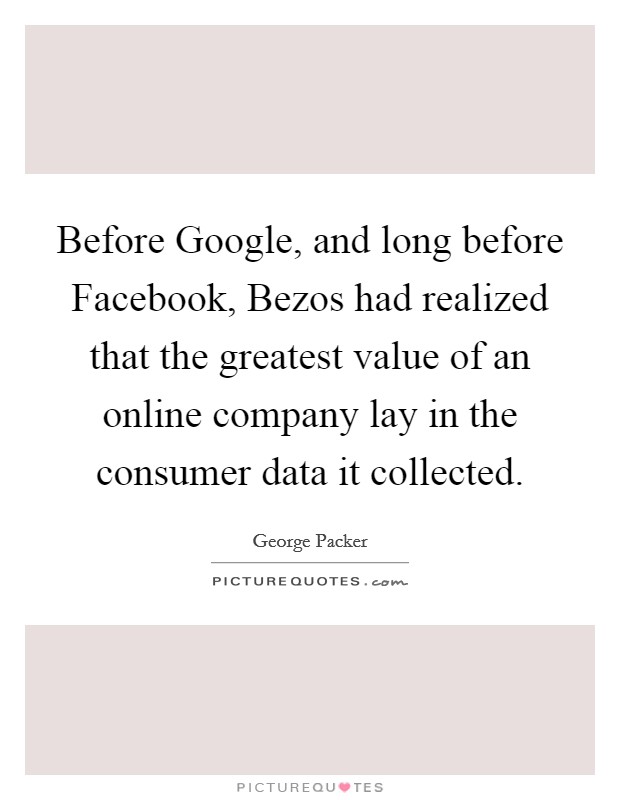 Before Google, and long before Facebook, Bezos had realized that the greatest value of an online company lay in the consumer data it collected. Picture Quote #1