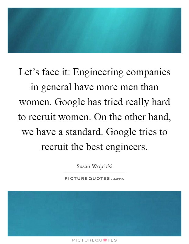Let's face it: Engineering companies in general have more men than women. Google has tried really hard to recruit women. On the other hand, we have a standard. Google tries to recruit the best engineers. Picture Quote #1