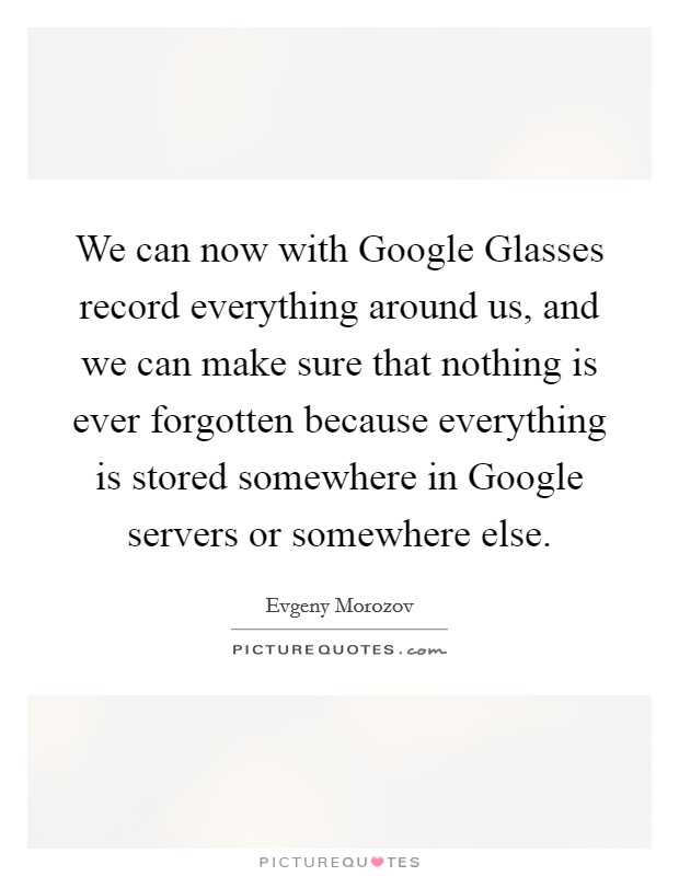 We can now with Google Glasses record everything around us, and we can make sure that nothing is ever forgotten because everything is stored somewhere in Google servers or somewhere else. Picture Quote #1