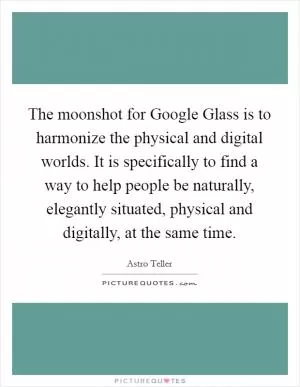 The moonshot for Google Glass is to harmonize the physical and digital worlds. It is specifically to find a way to help people be naturally, elegantly situated, physical and digitally, at the same time Picture Quote #1