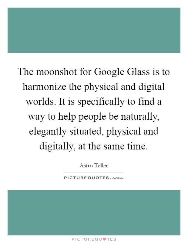 The moonshot for Google Glass is to harmonize the physical and digital worlds. It is specifically to find a way to help people be naturally, elegantly situated, physical and digitally, at the same time. Picture Quote #1