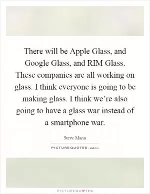 There will be Apple Glass, and Google Glass, and RIM Glass. These companies are all working on glass. I think everyone is going to be making glass. I think we’re also going to have a glass war instead of a smartphone war Picture Quote #1