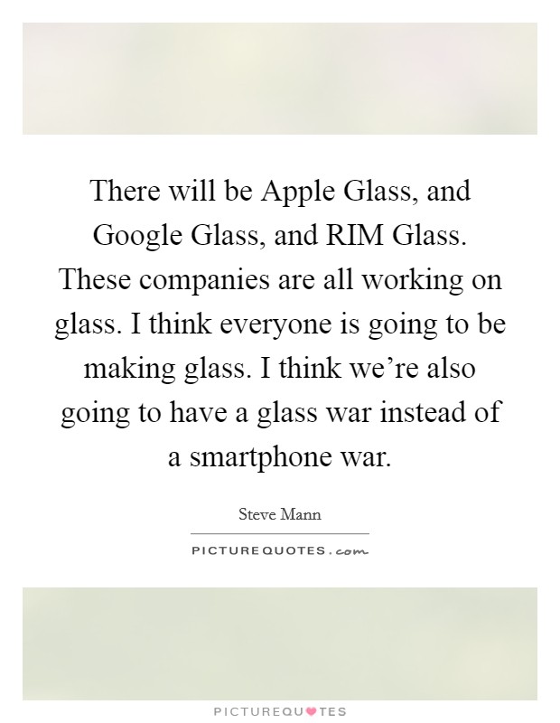 There will be Apple Glass, and Google Glass, and RIM Glass. These companies are all working on glass. I think everyone is going to be making glass. I think we're also going to have a glass war instead of a smartphone war. Picture Quote #1