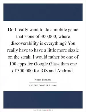Do I really want to do a mobile game that’s one of 300,000, where discoverability is everything? You really have to have a little more sizzle on the steak. I would rather be one of 100 apps for Google Glass than one of 300,000 for iOS and Android Picture Quote #1