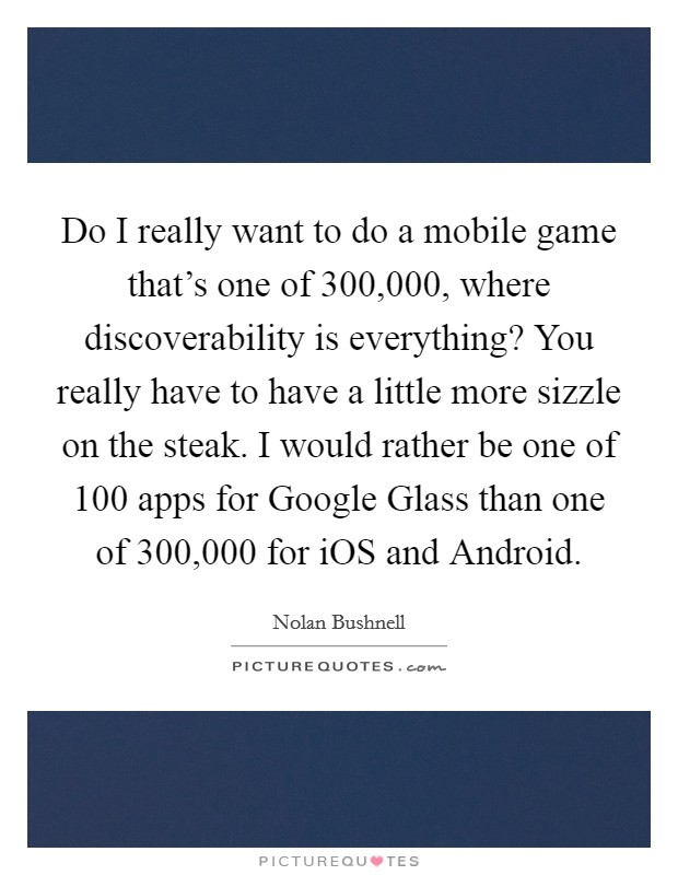 Do I really want to do a mobile game that's one of 300,000, where discoverability is everything? You really have to have a little more sizzle on the steak. I would rather be one of 100 apps for Google Glass than one of 300,000 for iOS and Android. Picture Quote #1