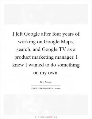 I left Google after four years of working on Google Maps, search, and Google TV as a product marketing manager. I knew I wanted to do something on my own Picture Quote #1