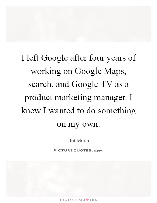 I left Google after four years of working on Google Maps, search, and Google TV as a product marketing manager. I knew I wanted to do something on my own. Picture Quote #1