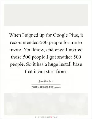When I signed up for Google Plus, it recommended 500 people for me to invite. You know, and once I invited those 500 people I got another 500 people. So it has a huge install base that it can start from Picture Quote #1