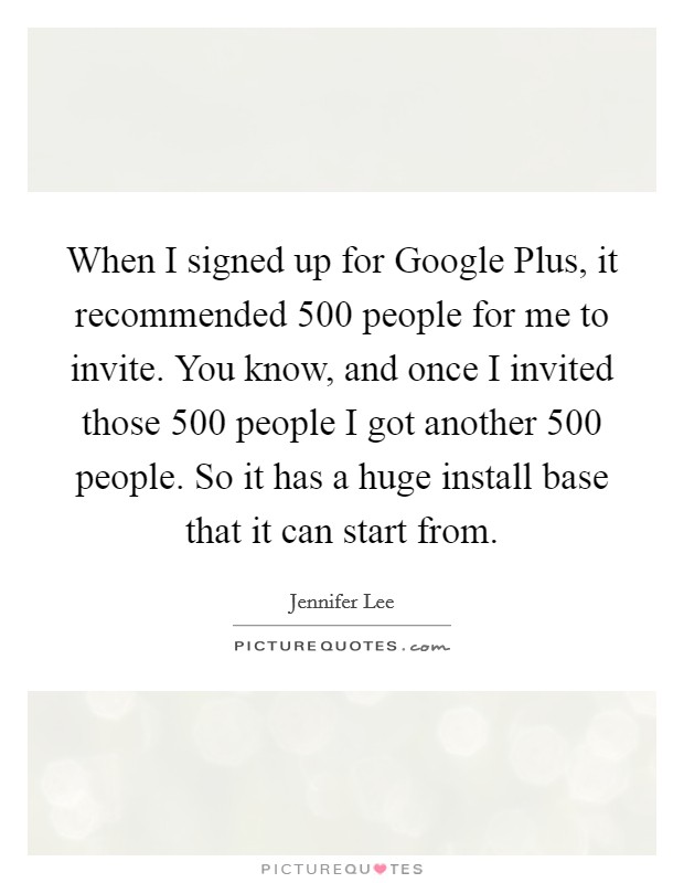 When I signed up for Google Plus, it recommended 500 people for me to invite. You know, and once I invited those 500 people I got another 500 people. So it has a huge install base that it can start from. Picture Quote #1
