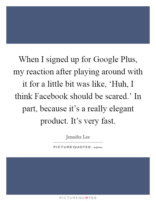 When I signed up for Google Plus, my reaction after playing around with it for a little bit was like, ‘Huh, I think Facebook should be scared.' In part, because it's a really elegant product. It's very fast. Picture Quote #1