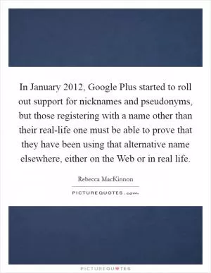 In January 2012, Google Plus started to roll out support for nicknames and pseudonyms, but those registering with a name other than their real-life one must be able to prove that they have been using that alternative name elsewhere, either on the Web or in real life Picture Quote #1