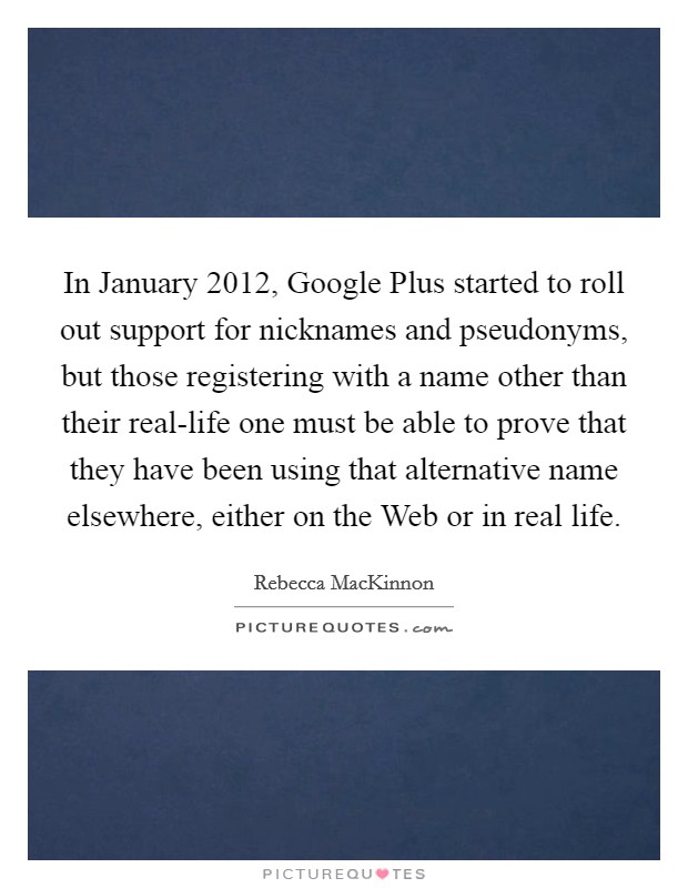 In January 2012, Google Plus started to roll out support for nicknames and pseudonyms, but those registering with a name other than their real-life one must be able to prove that they have been using that alternative name elsewhere, either on the Web or in real life. Picture Quote #1