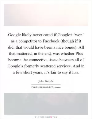 Google likely never cared if Google  ‘won’ as a competitor to Facebook (though if it did, that would have been a nice bonus). All that mattered, in the end, was whether Plus became the connective tissue between all of Google’s formerly scattered services. And in a few short years, it’s fair to say it has Picture Quote #1