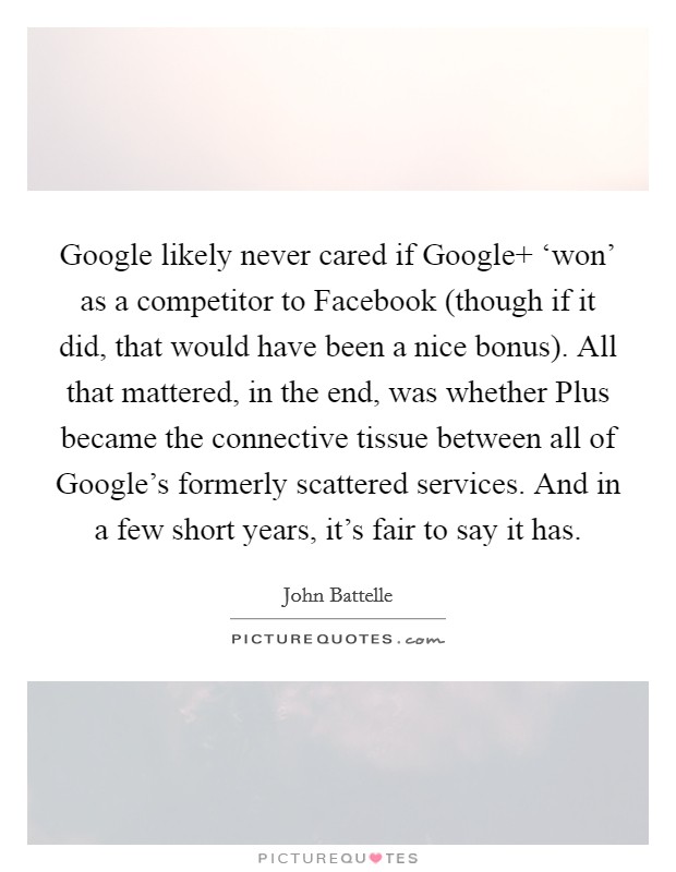 Google likely never cared if Google  ‘won' as a competitor to Facebook (though if it did, that would have been a nice bonus). All that mattered, in the end, was whether Plus became the connective tissue between all of Google's formerly scattered services. And in a few short years, it's fair to say it has. Picture Quote #1