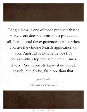 Google Now is one of those products that to many users doesn’t seem like a product at all. It is instead the experience one has when you use the Google Search application on your Android or iPhone device (it’s consistently a top free app on the iTunes charts). You probably know it as Google search, but it’s far, far more than that Picture Quote #1