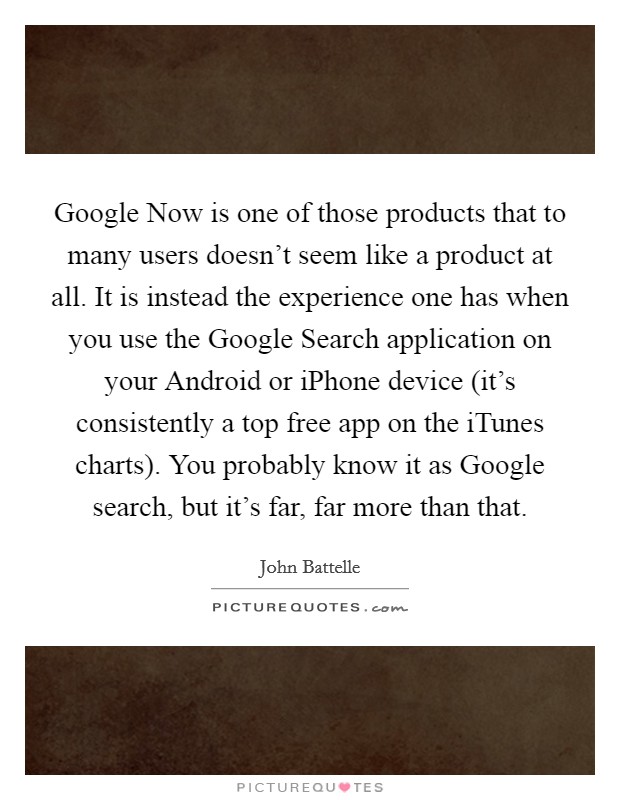 Google Now is one of those products that to many users doesn't seem like a product at all. It is instead the experience one has when you use the Google Search application on your Android or iPhone device (it's consistently a top free app on the iTunes charts). You probably know it as Google search, but it's far, far more than that. Picture Quote #1