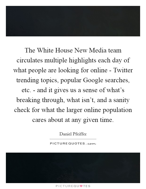The White House New Media team circulates multiple highlights each day of what people are looking for online - Twitter trending topics, popular Google searches, etc. - and it gives us a sense of what's breaking through, what isn't, and a sanity check for what the larger online population cares about at any given time. Picture Quote #1