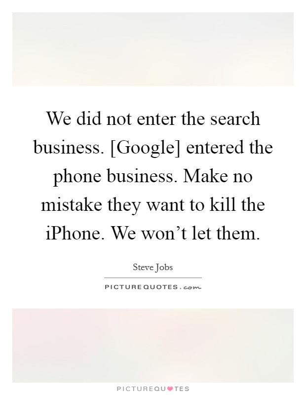 We did not enter the search business. [Google] entered the phone business. Make no mistake they want to kill the iPhone. We won’t let them Picture Quote #1