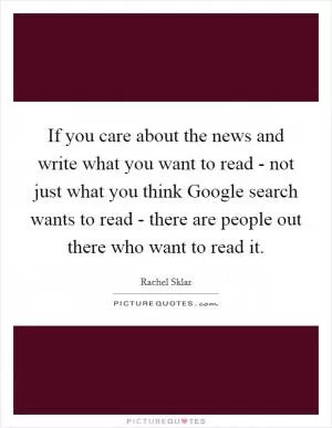 If you care about the news and write what you want to read - not just what you think Google search wants to read - there are people out there who want to read it Picture Quote #1