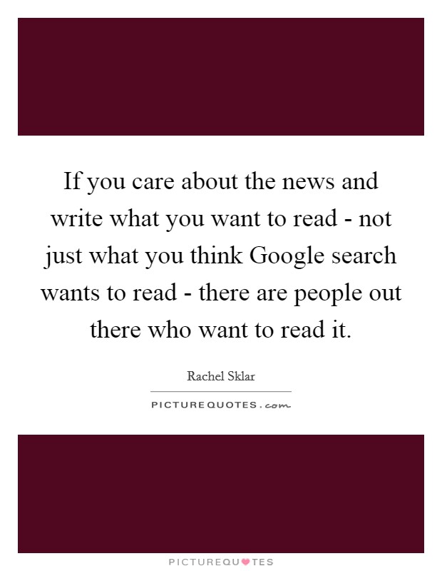 If you care about the news and write what you want to read - not just what you think Google search wants to read - there are people out there who want to read it. Picture Quote #1