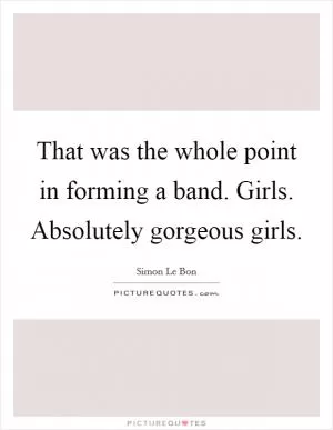 That was the whole point in forming a band. Girls. Absolutely gorgeous girls Picture Quote #1