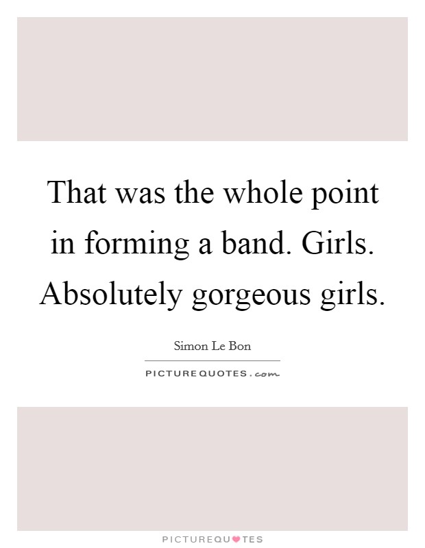 That was the whole point in forming a band. Girls. Absolutely gorgeous girls. Picture Quote #1