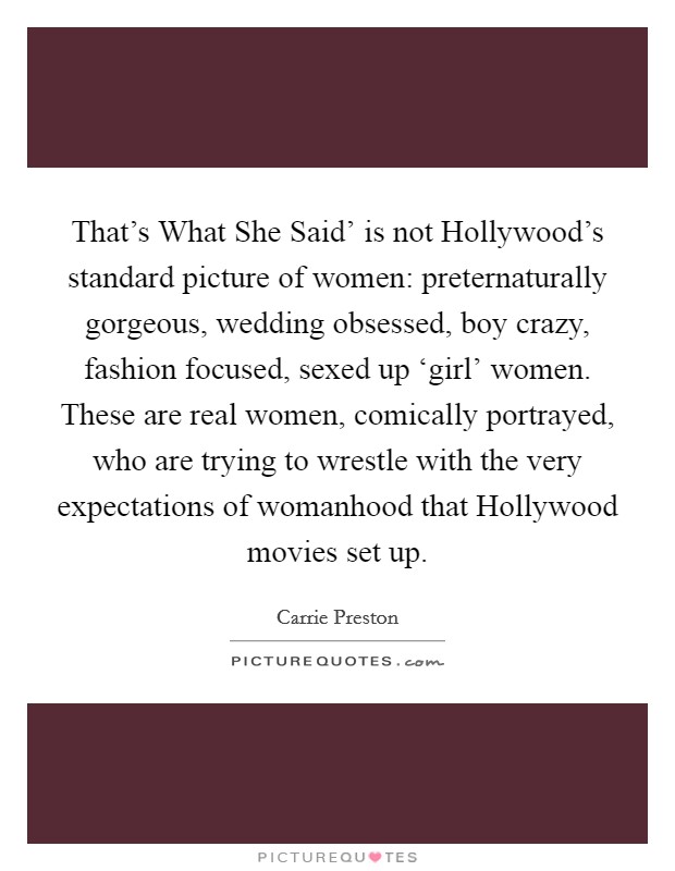 That's What She Said' is not Hollywood's standard picture of women: preternaturally gorgeous, wedding obsessed, boy crazy, fashion focused, sexed up ‘girl' women. These are real women, comically portrayed, who are trying to wrestle with the very expectations of womanhood that Hollywood movies set up. Picture Quote #1