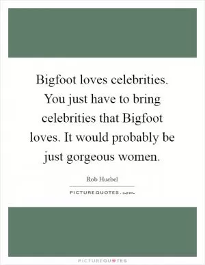 Bigfoot loves celebrities. You just have to bring celebrities that Bigfoot loves. It would probably be just gorgeous women Picture Quote #1