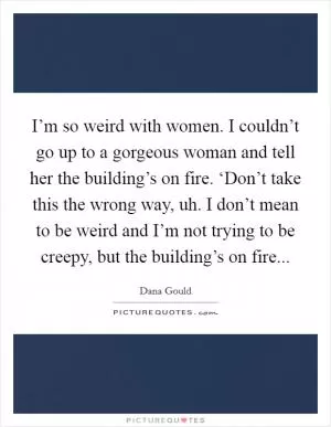 I’m so weird with women. I couldn’t go up to a gorgeous woman and tell her the building’s on fire. ‘Don’t take this the wrong way, uh. I don’t mean to be weird and I’m not trying to be creepy, but the building’s on fire Picture Quote #1