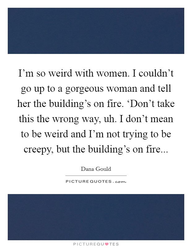 I'm so weird with women. I couldn't go up to a gorgeous woman and tell her the building's on fire. ‘Don't take this the wrong way, uh. I don't mean to be weird and I'm not trying to be creepy, but the building's on fire... Picture Quote #1