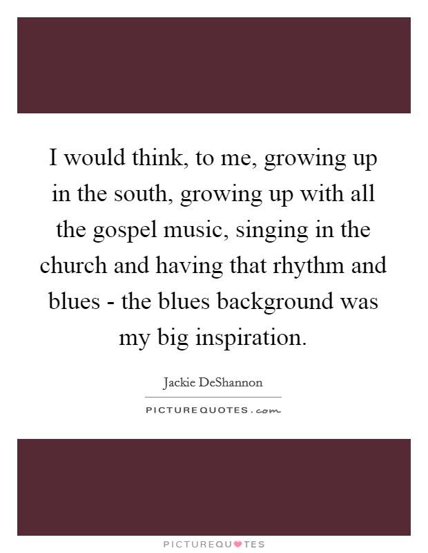 I would think, to me, growing up in the south, growing up with all the gospel music, singing in the church and having that rhythm and blues - the blues background was my big inspiration. Picture Quote #1