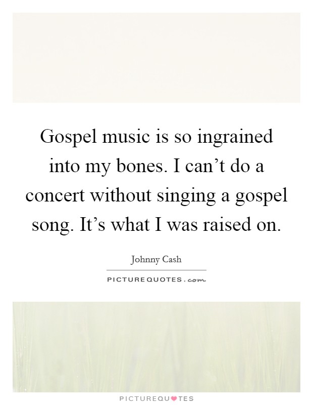 Gospel music is so ingrained into my bones. I can't do a concert without singing a gospel song. It's what I was raised on. Picture Quote #1