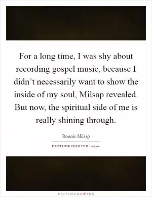 For a long time, I was shy about recording gospel music, because I didn’t necessarily want to show the inside of my soul, Milsap revealed. But now, the spiritual side of me is really shining through Picture Quote #1