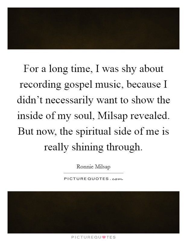 For a long time, I was shy about recording gospel music, because I didn't necessarily want to show the inside of my soul, Milsap revealed. But now, the spiritual side of me is really shining through. Picture Quote #1