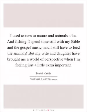I used to turn to nature and animals a lot. And fishing. I spend time still with my Bible and the gospel music, and I still have to feed the animals! But my wife and daughter have brought me a world of perspective when I’m feeling just a little extra important Picture Quote #1