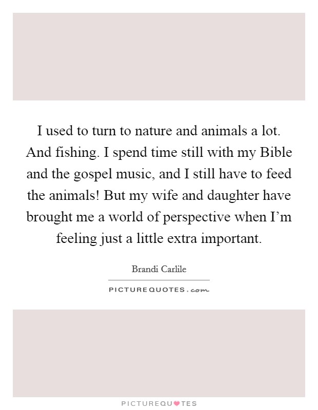 I used to turn to nature and animals a lot. And fishing. I spend time still with my Bible and the gospel music, and I still have to feed the animals! But my wife and daughter have brought me a world of perspective when I'm feeling just a little extra important. Picture Quote #1
