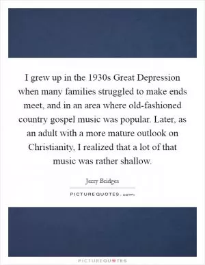 I grew up in the 1930s Great Depression when many families struggled to make ends meet, and in an area where old-fashioned country gospel music was popular. Later, as an adult with a more mature outlook on Christianity, I realized that a lot of that music was rather shallow Picture Quote #1