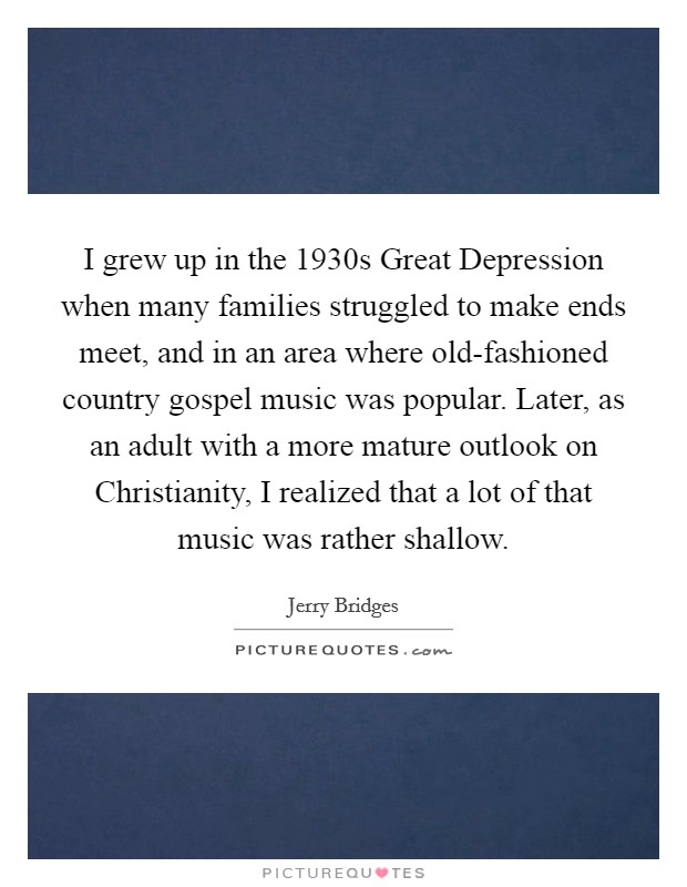 I grew up in the 1930s Great Depression when many families struggled to make ends meet, and in an area where old-fashioned country gospel music was popular. Later, as an adult with a more mature outlook on Christianity, I realized that a lot of that music was rather shallow. Picture Quote #1