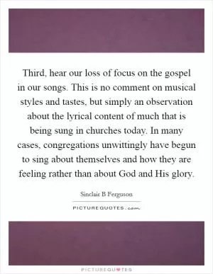 Third, hear our loss of focus on the gospel in our songs. This is no comment on musical styles and tastes, but simply an observation about the lyrical content of much that is being sung in churches today. In many cases, congregations unwittingly have begun to sing about themselves and how they are feeling rather than about God and His glory Picture Quote #1