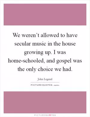 We weren’t allowed to have secular music in the house growing up. I was home-schooled, and gospel was the only choice we had Picture Quote #1