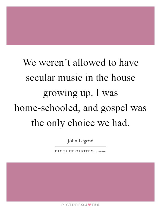 We weren't allowed to have secular music in the house growing up. I was home-schooled, and gospel was the only choice we had. Picture Quote #1