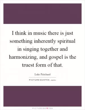 I think in music there is just something inherently spiritual in singing together and harmonizing, and gospel is the truest form of that Picture Quote #1