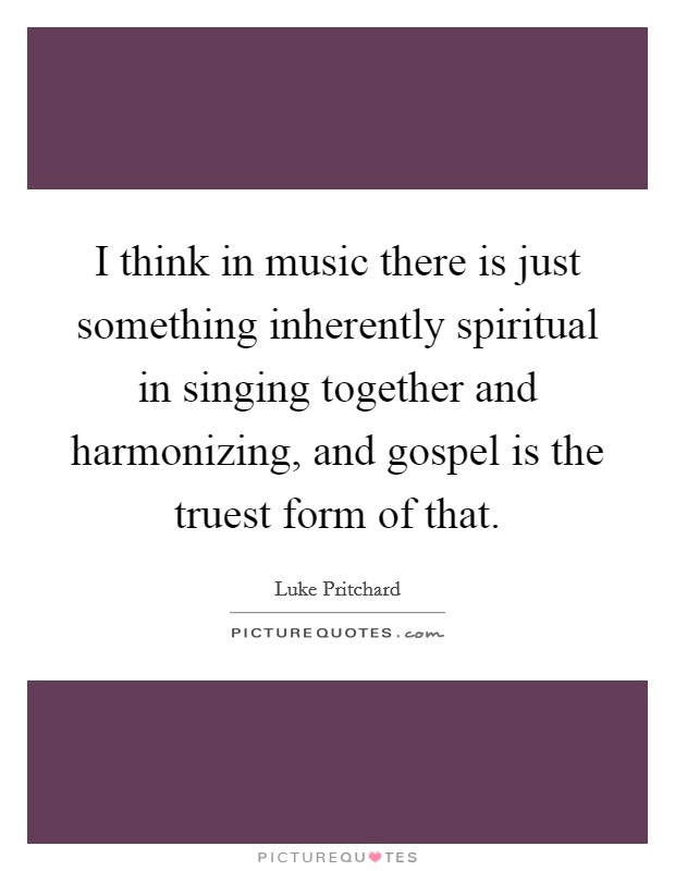 I think in music there is just something inherently spiritual in singing together and harmonizing, and gospel is the truest form of that. Picture Quote #1