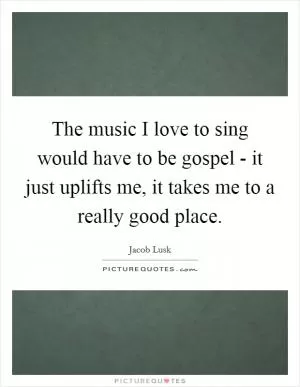 The music I love to sing would have to be gospel - it just uplifts me, it takes me to a really good place Picture Quote #1