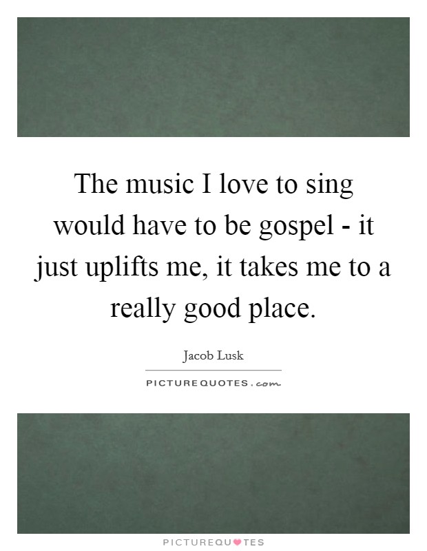 The music I love to sing would have to be gospel - it just uplifts me, it takes me to a really good place. Picture Quote #1