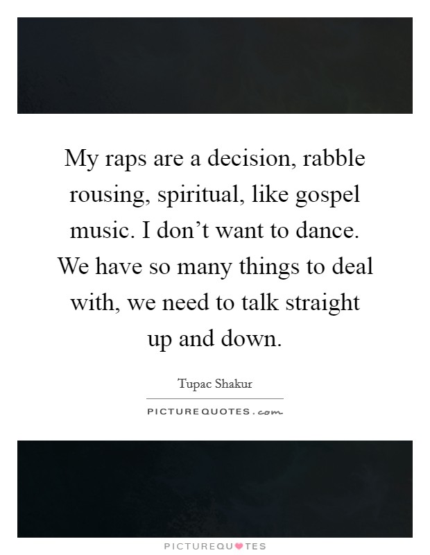 My raps are a decision, rabble rousing, spiritual, like gospel music. I don't want to dance. We have so many things to deal with, we need to talk straight up and down. Picture Quote #1