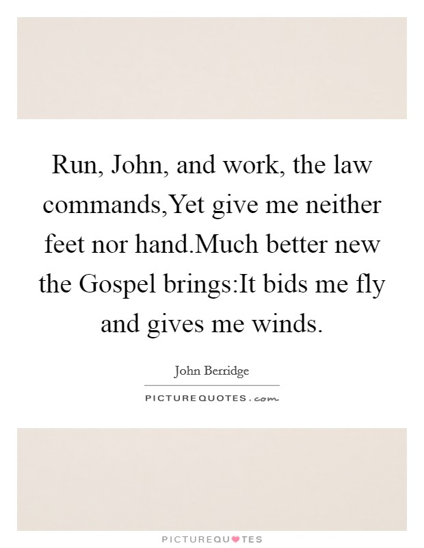 Run, John, and work, the law commands,Yet give me neither feet nor hand.Much better new the Gospel brings:It bids me fly and gives me winds. Picture Quote #1